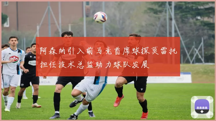 阿森纳引入前马竞首席球探莫雷托担任技术总监助力球队发展
