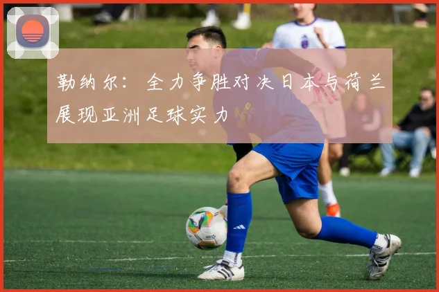 勒纳尔：全力争胜对决日本与荷兰展现亚洲足球实力