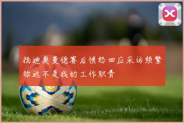 扬迪奥曼德赛后愤怒回应采访频繁称这不是我的工作职责