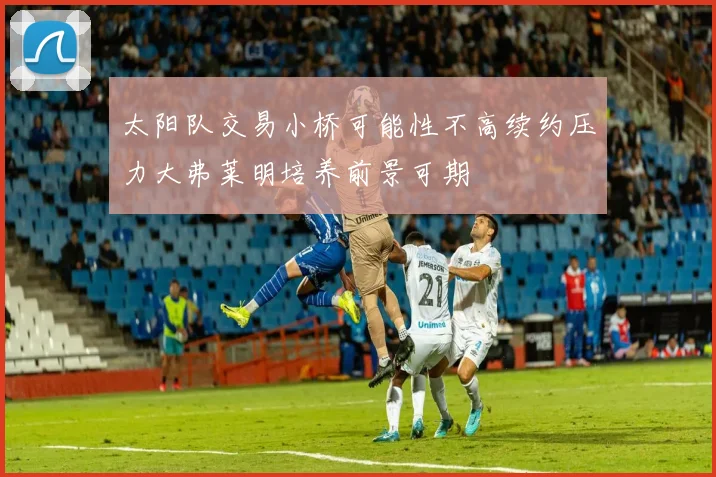 太阳队交易小桥可能性不高续约压力大弗莱明培养前景可期