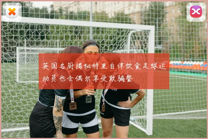 英国名厨揭秘特里自律饮食足球运动员也会偶尔享受欺骗餐