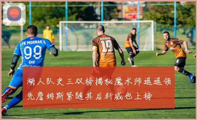 湖人队史三双榜揭秘魔术师遥遥领先詹姆斯紧随其后科威也上榜