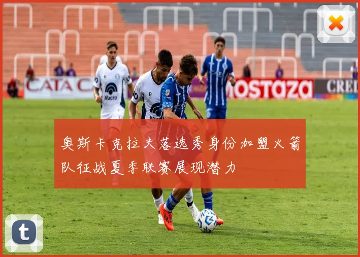 奥斯卡克拉夫落选秀身份加盟火箭队征战夏季联赛展现潜力