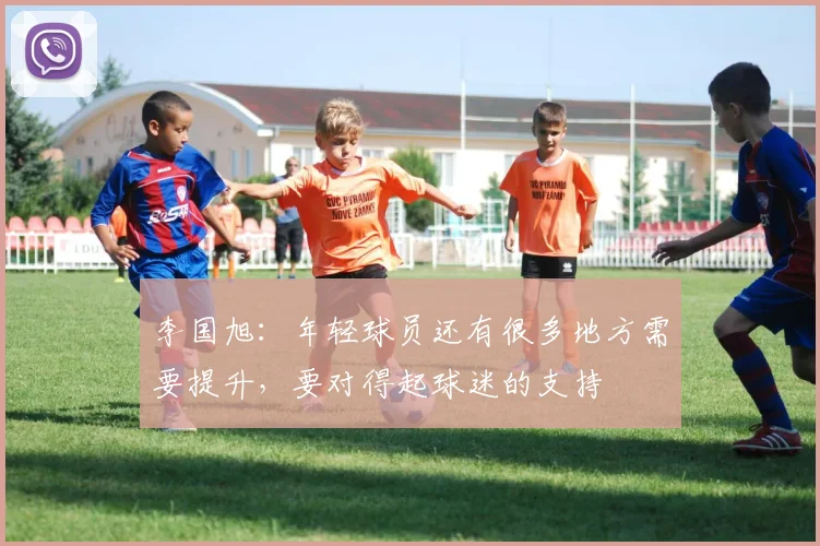 李国旭：年轻球员还有很多地方需要提升，要对得起球迷的支持