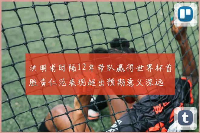 洪明甫时隔12年带队赢得世界杯首胜黄仁范表现超出预期意义深远