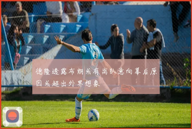 德隆透露布朗或有离队意向幕后原因或超出外界想象