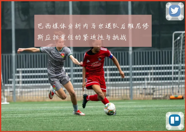 巴西媒体分析内马尔退队后维尼修斯应担重任的紧迫性与挑战