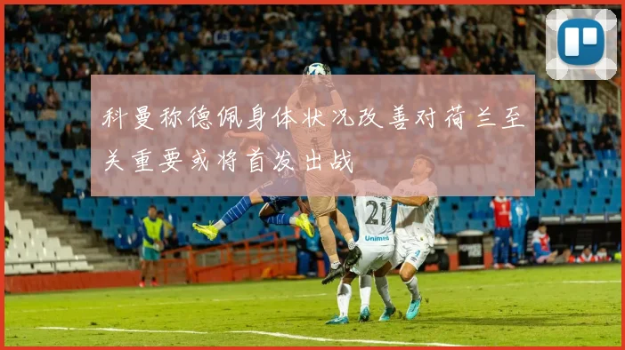 科曼称德佩身体状况改善对荷兰至关重要或将首发出战