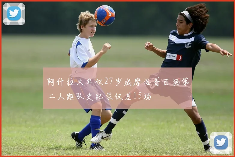 阿什拉夫年仅27岁成摩洛哥百场第二人距队史纪录仅差15场