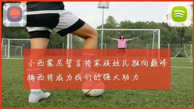 小西蒙尼誓言将家族姓氏推向巅峰梅西将成为我们的强大助力